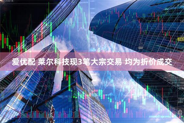 爱优配 莱尔科技现3笔大宗交易 均为折价成交