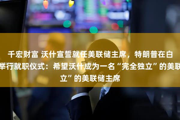 千宏财富 沃什宣誓就任美联储主席，特朗普在白宫为其举行就职仪式：希望沃什成为一名“完全独立”的美联储主席