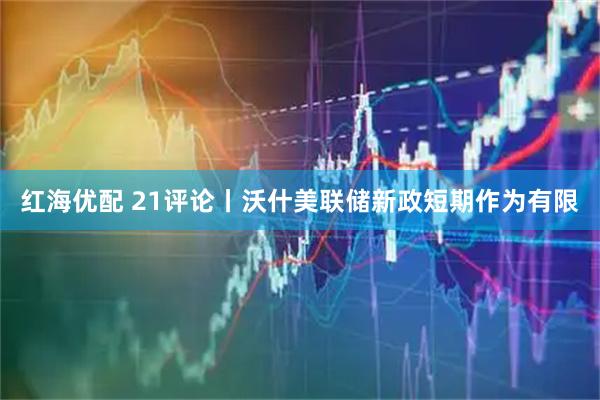 红海优配 21评论丨沃什美联储新政短期作为有限