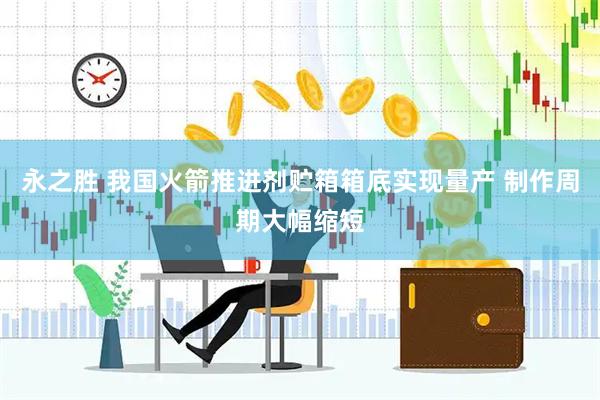 永之胜 我国火箭推进剂贮箱箱底实现量产 制作周期大幅缩短