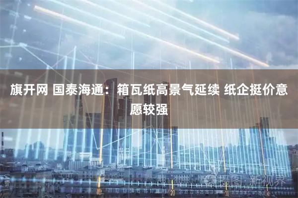旗开网 国泰海通：箱瓦纸高景气延续 纸企挺价意愿较强