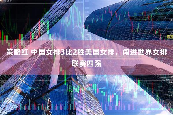 策略红 中国女排3比2胜美国女排，闯进世界女排联赛四强